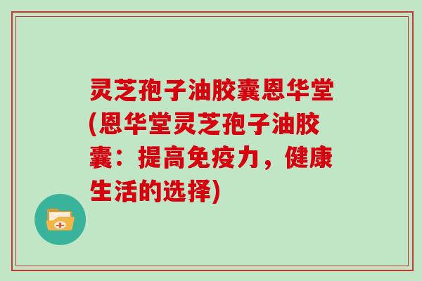 灵芝孢子油胶囊恩华堂(恩华堂灵芝孢子油胶囊：提高免疫力，健康生活的选择)