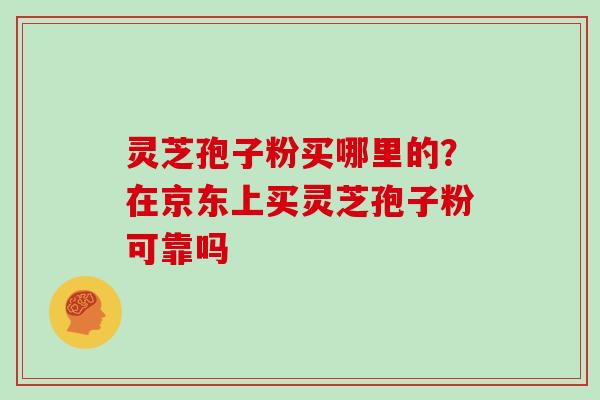 灵芝孢子粉买哪里的？在京东上买灵芝孢子粉可靠吗