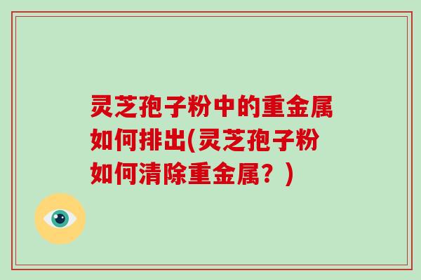 灵芝孢子粉中的重金属如何排出(灵芝孢子粉如何清除重金属?)-第1张图片-灵芝大师 灵芝孢子粉中的重金属如何排出(灵芝孢子粉如何清除重金属?)-第1张图片-灵芝大师