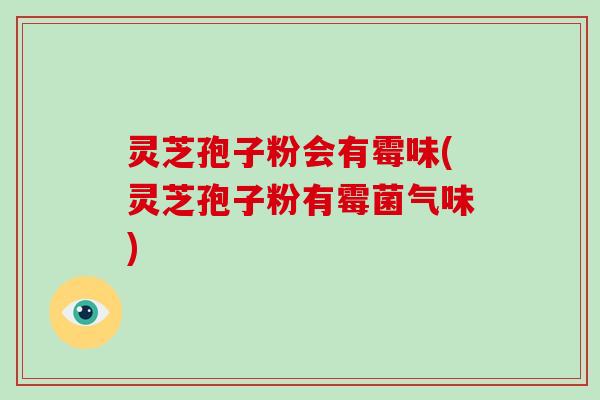 灵芝孢子粉会有霉味(灵芝孢子粉有霉菌气味)