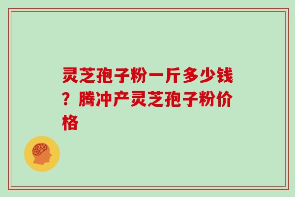 灵芝孢子粉一斤多少钱？腾冲产灵芝孢子粉价格