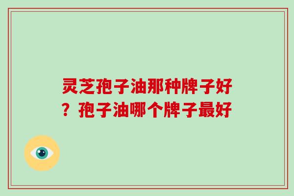灵芝孢子油那种牌子好？孢子油哪个牌子最好
