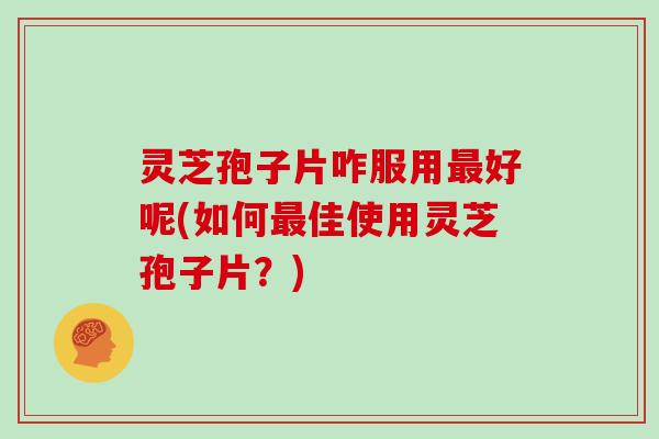 灵芝孢子片咋服用最好呢(如何最佳使用灵芝孢子片？)