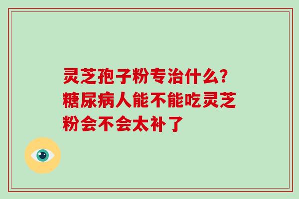 灵芝孢子粉专治什么？糖尿病人能不能吃灵芝粉会不会太补了-第1张图片-灵芝大师