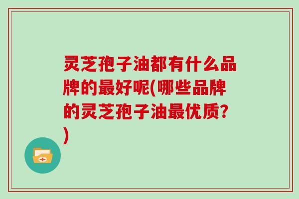 灵芝孢子油都有什么品牌的最好呢(哪些品牌的灵芝孢子油最优质？)
