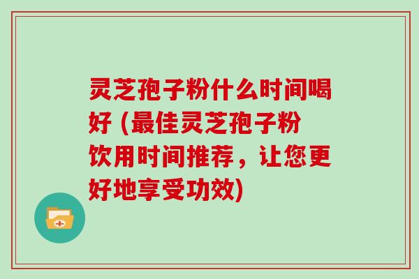 灵芝孢子粉什么时间喝好 (最佳灵芝孢子粉饮用时间推荐，让您更好地享受功效)