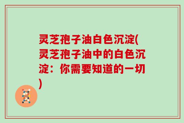 灵芝孢子油白色沉淀(灵芝孢子油中的白色沉淀：你需要知道的一切)