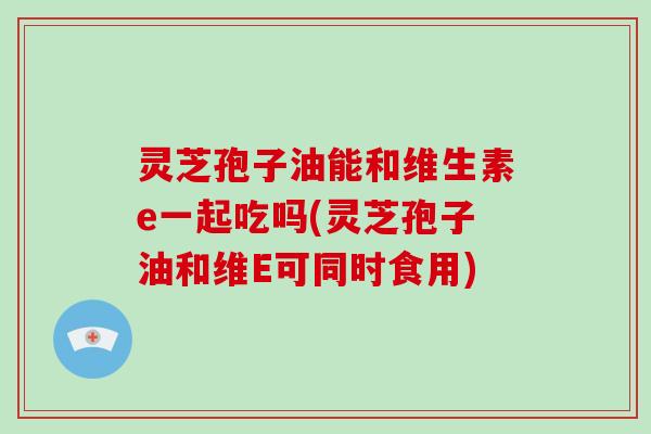 灵芝孢子油能和维生素e一起吃吗(灵芝孢子油和维E可同时食用)
