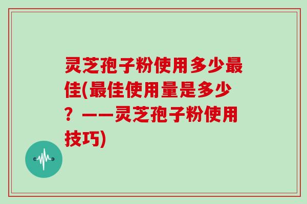 灵芝孢子粉使用多少最佳(最佳使用量是多少？——灵芝孢子粉使用技巧)