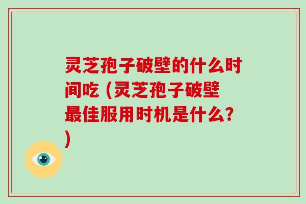 灵芝孢子破壁的什么时间吃 (灵芝孢子破壁最佳服用时机是什么？)