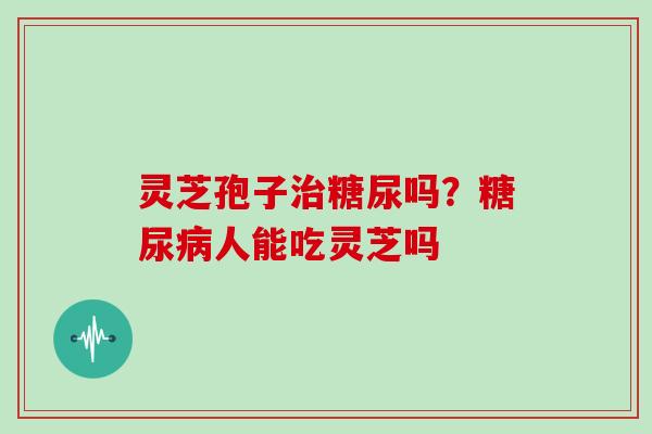灵芝孢子治糖尿吗？糖尿病人能吃灵芝吗