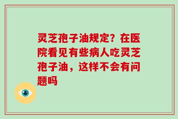 灵芝孢子油规定？在医院看见有些病人吃灵芝孢子油，这样不会有问题吗