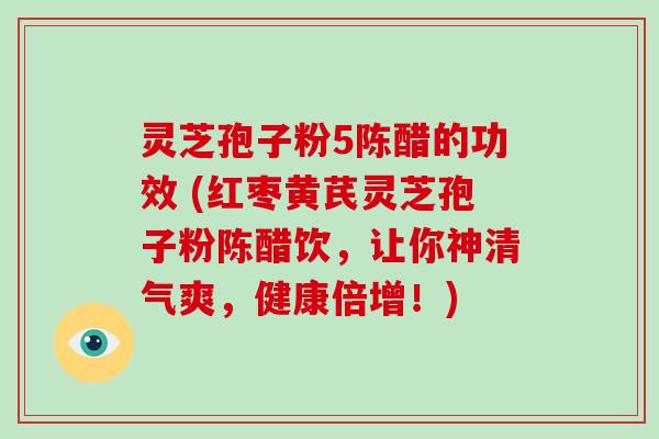 灵芝孢子粉5陈醋的功效 (红枣黄芪灵芝孢子粉陈醋饮，让你神清气爽，健康倍增！)