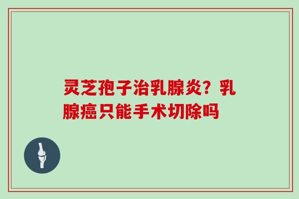 灵芝孢子治乳腺炎？乳腺癌只能手术切除吗