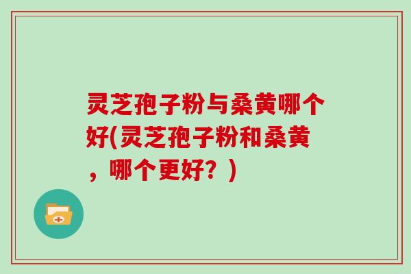 灵芝孢子粉与桑黄哪个好(灵芝孢子粉和桑黄，哪个更好？)