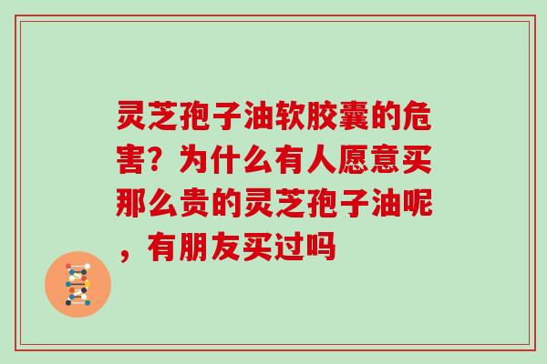 灵芝孢子油软胶囊的危害？为什么有人愿意买那么贵的灵芝孢子油呢，有朋友买过吗