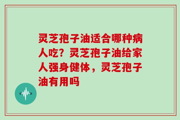 灵芝孢子油适合哪种病人吃？灵芝孢子油给家人强身健体，灵芝孢子油有用吗