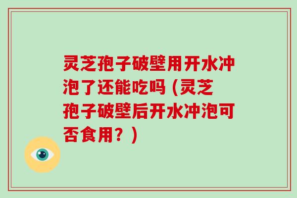 灵芝孢子破壁用开水冲泡了还能吃吗 (灵芝孢子破壁后开水冲泡可否食用？)