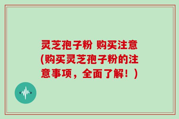 灵芝孢子粉 购买注意(购买灵芝孢子粉的注意事项，全面了解！)