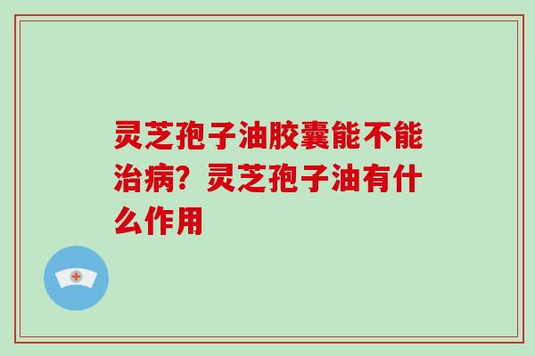 灵芝孢子油胶囊能不能治病？灵芝孢子油有什么作用