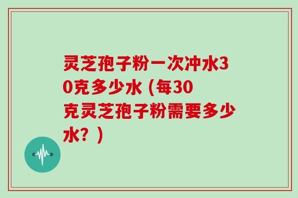 灵芝孢子粉一次冲水30克多少水 (每30克灵芝孢子粉需要多少水？)