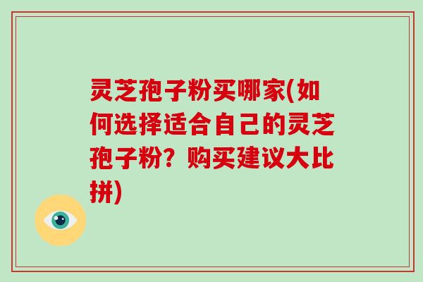 灵芝孢子粉买哪家(如何选择适合自己的灵芝孢子粉？购买建议大比拼)