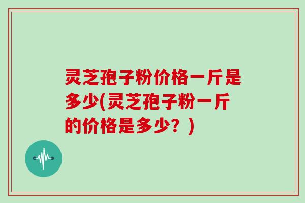 灵芝孢子粉价格一斤是多少(灵芝孢子粉一斤的价格是多少？)