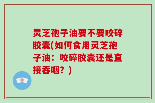 灵芝孢子油要不要咬碎胶囊(如何食用灵芝孢子油：咬碎胶囊还是直接吞咽？)