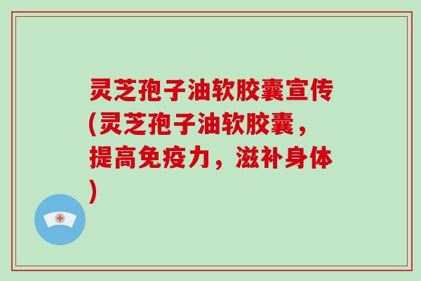 灵芝孢子油软胶囊宣传(灵芝孢子油软胶囊，提高免疫力，滋补身体)