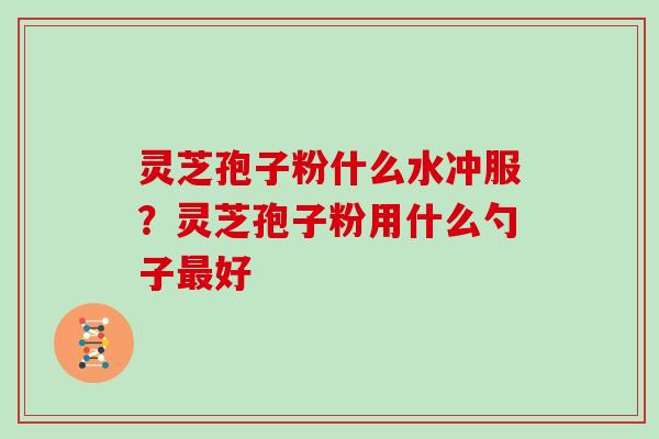 灵芝孢子粉什么水冲服？灵芝孢子粉用什么勺子最好