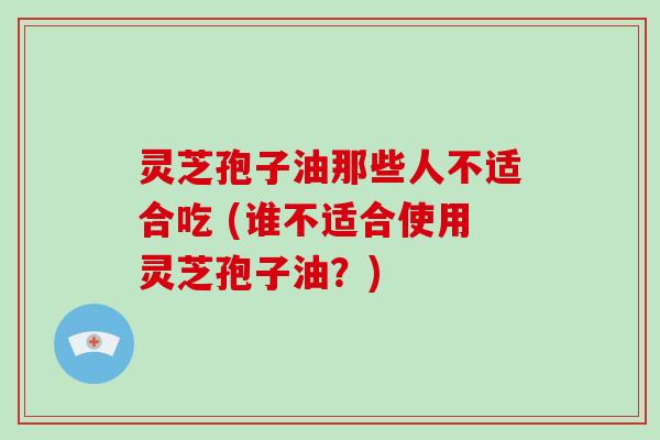 灵芝孢子油那些人不适合吃 (谁不适合使用灵芝孢子油？)