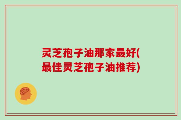 灵芝孢子油那家最好(最佳灵芝孢子油推荐)