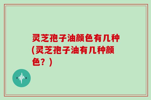 灵芝孢子油颜色有几种(灵芝孢子油有几种颜色？)