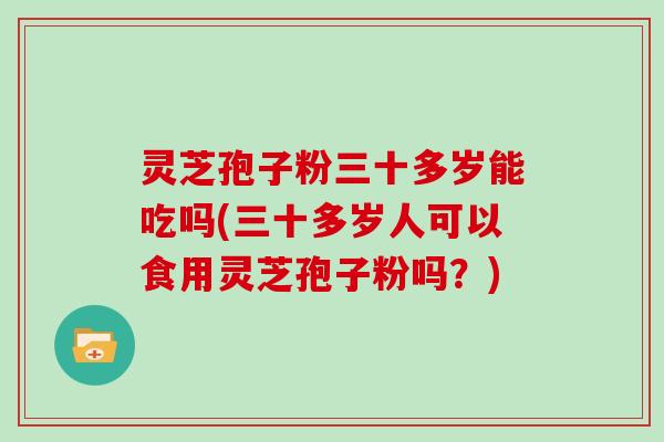 灵芝孢子粉三十多岁能吃吗(三十多岁人可以食用灵芝孢子粉吗？)