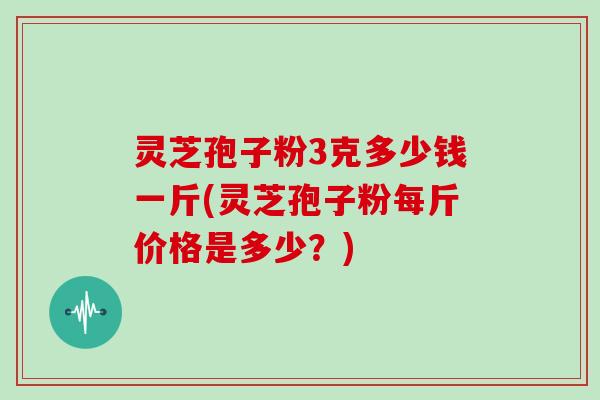 灵芝孢子粉3克多少钱一斤(灵芝孢子粉每斤价格是多少？)