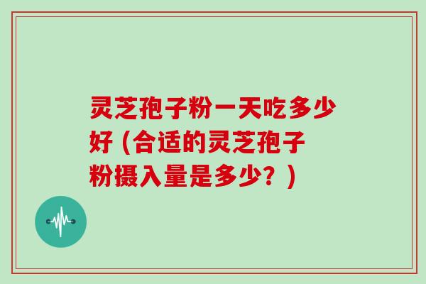 灵芝孢子粉一天吃多少好 (合适的灵芝孢子粉摄入量是多少？)