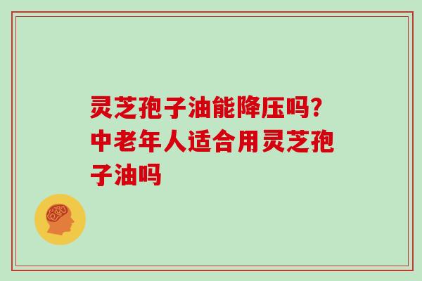 灵芝孢子油能降压吗？中老年人适合用灵芝孢子油吗