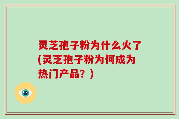 灵芝孢子粉为什么火了(灵芝孢子粉为何成为热门产品？)