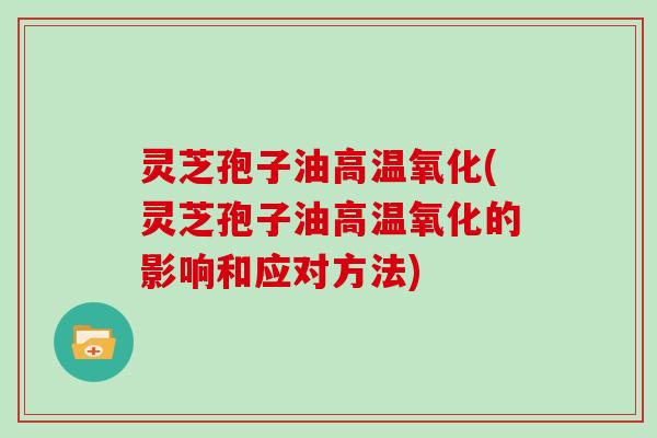 灵芝孢子油高温氧化(灵芝孢子油高温氧化的影响和应对方法)