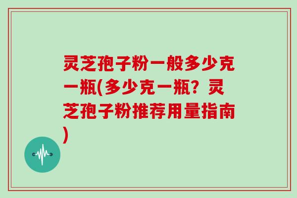 灵芝孢子粉一般多少克一瓶(多少克一瓶？灵芝孢子粉推荐用量指南)