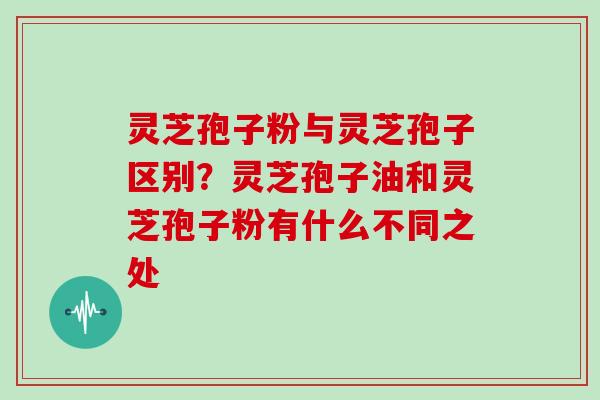 灵芝孢子粉与灵芝孢子区别？灵芝孢子油和灵芝孢子粉有什么不同之处