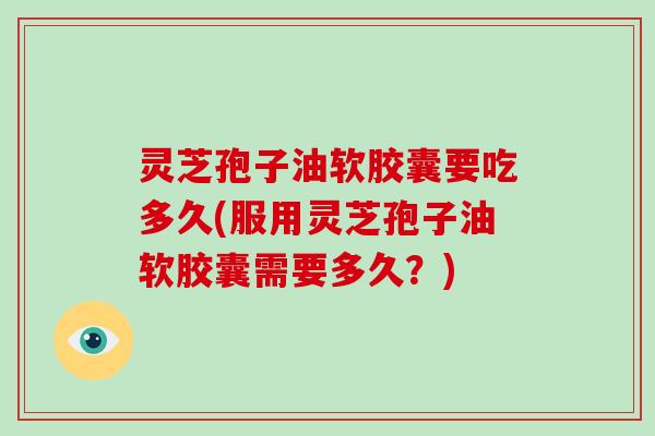 灵芝孢子油软胶囊要吃多久(服用灵芝孢子油软胶囊需要多久？)