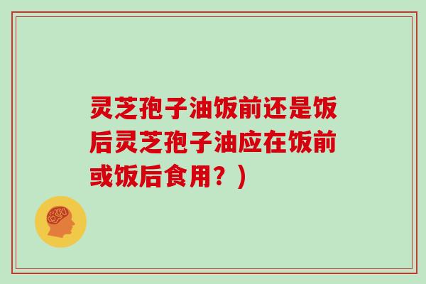 灵芝孢子油饭前还是饭后灵芝孢子油应在饭前或饭后食用？)