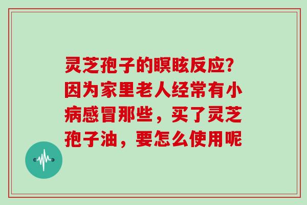 灵芝孢子的瞑眩反应？因为家里老人经常有小病感冒那些，买了灵芝孢子油，要怎么使用呢