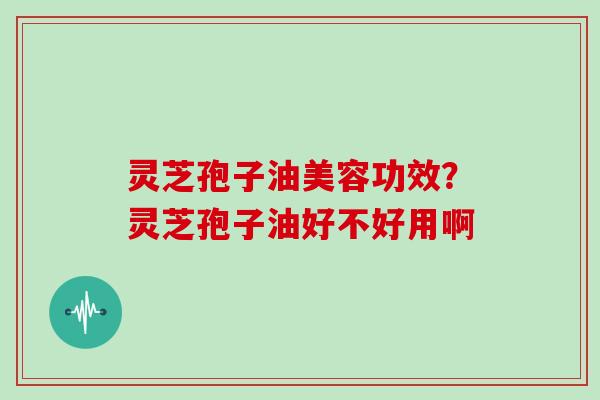 灵芝孢子油美容功效？灵芝孢子油好不好用啊