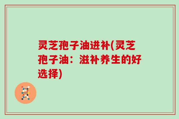 灵芝孢子油进补(灵芝孢子油：滋补养生的好选择)