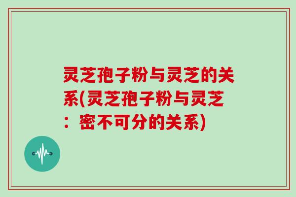 灵芝孢子粉与灵芝的关系(灵芝孢子粉与灵芝：密不可分的关系)