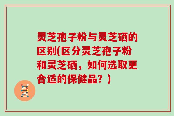 灵芝孢子粉与灵芝硒的区别(区分灵芝孢子粉和灵芝硒，如何选取更合适的保健品？)