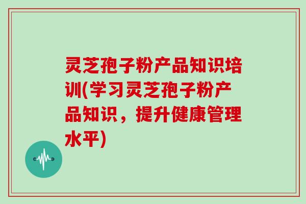 灵芝孢子粉产品知识培训(学习灵芝孢子粉产品知识,提升健康管理水平)-第1张图片-灵芝大师 灵芝孢子粉产品知识培训(学习灵芝孢子粉产品知识,提升健康管理水平)-第1张图片-灵芝大师