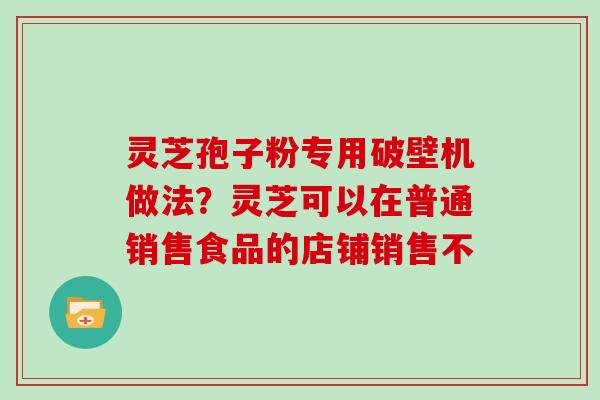 灵芝孢子粉专用破壁机做法？灵芝可以在普通销售食品的店铺销售不